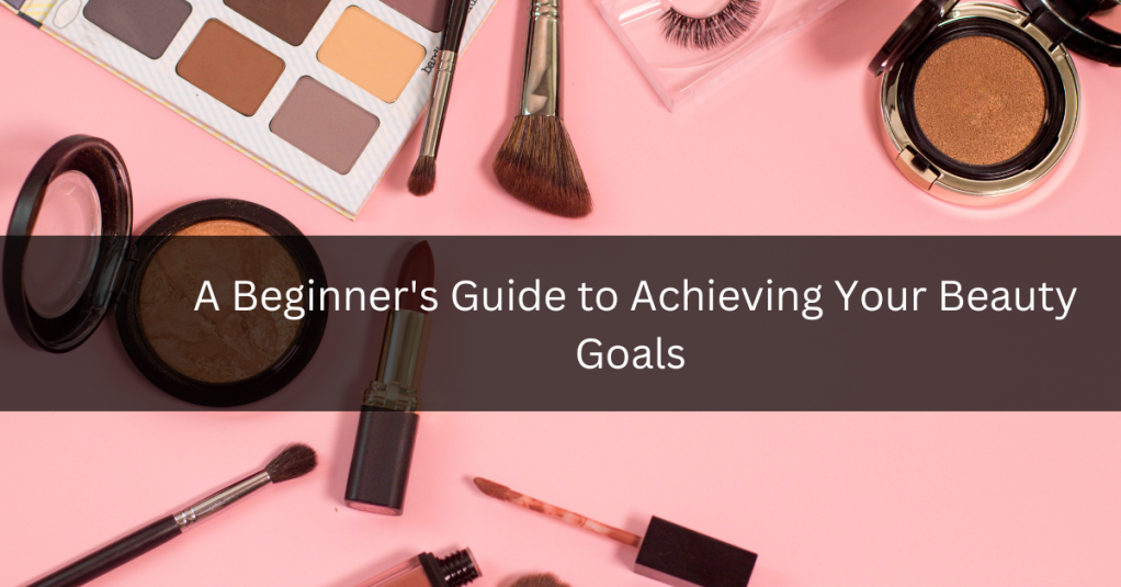 A Beginner’s Guide to Achieving Your Beauty Goals
